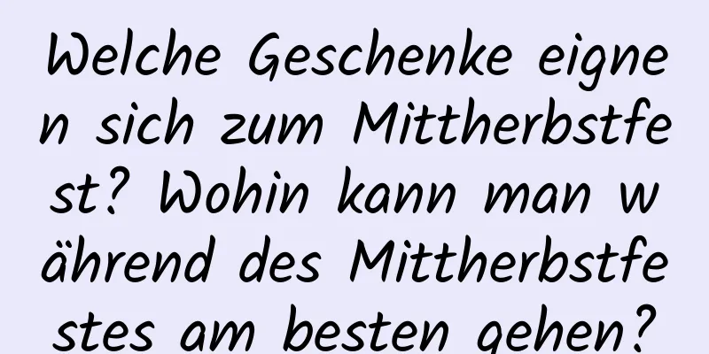 Welche Geschenke eignen sich zum Mittherbstfest? Wohin kann man während des Mittherbstfestes am besten gehen?