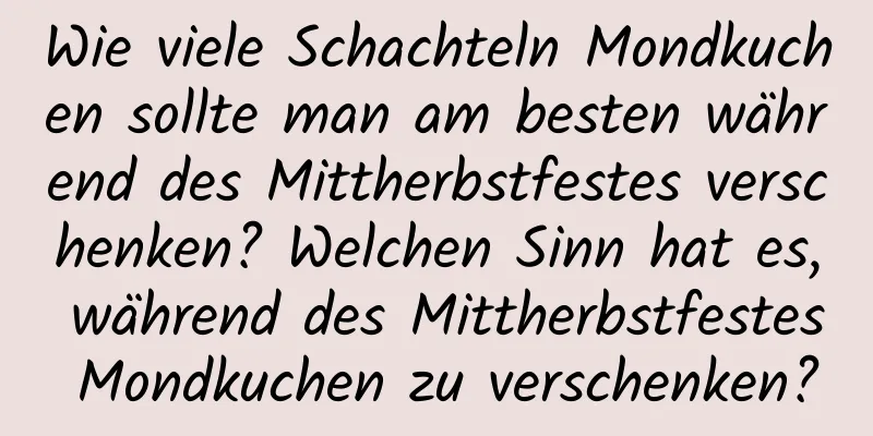 Wie viele Schachteln Mondkuchen sollte man am besten während des Mittherbstfestes verschenken? Welchen Sinn hat es, während des Mittherbstfestes Mondkuchen zu verschenken?