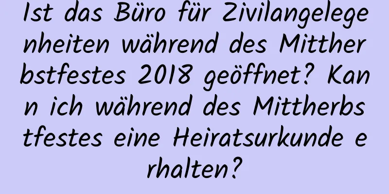 Ist das Büro für Zivilangelegenheiten während des Mittherbstfestes 2018 geöffnet? Kann ich während des Mittherbstfestes eine Heiratsurkunde erhalten?