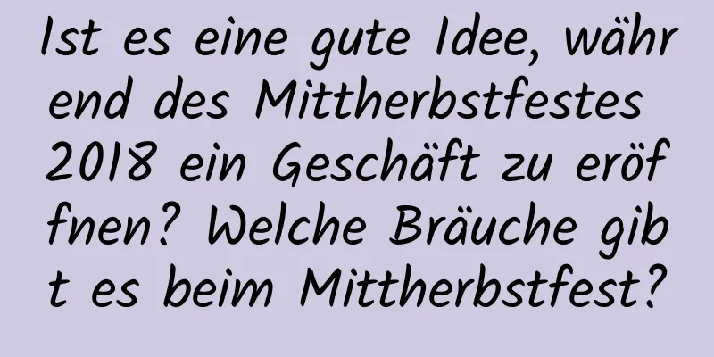 Ist es eine gute Idee, während des Mittherbstfestes 2018 ein Geschäft zu eröffnen? Welche Bräuche gibt es beim Mittherbstfest?