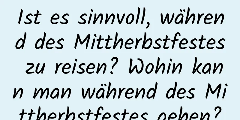 Ist es sinnvoll, während des Mittherbstfestes zu reisen? Wohin kann man während des Mittherbstfestes gehen?