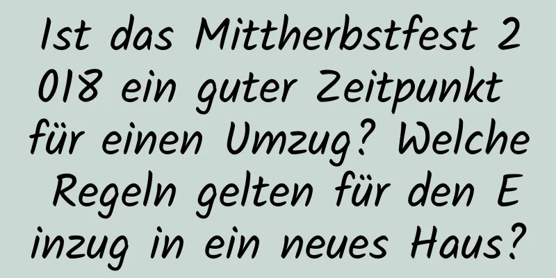 Ist das Mittherbstfest 2018 ein guter Zeitpunkt für einen Umzug? Welche Regeln gelten für den Einzug in ein neues Haus?