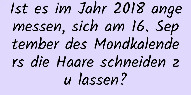 Ist es im Jahr 2018 angemessen, sich am 16. September des Mondkalenders die Haare schneiden zu lassen?