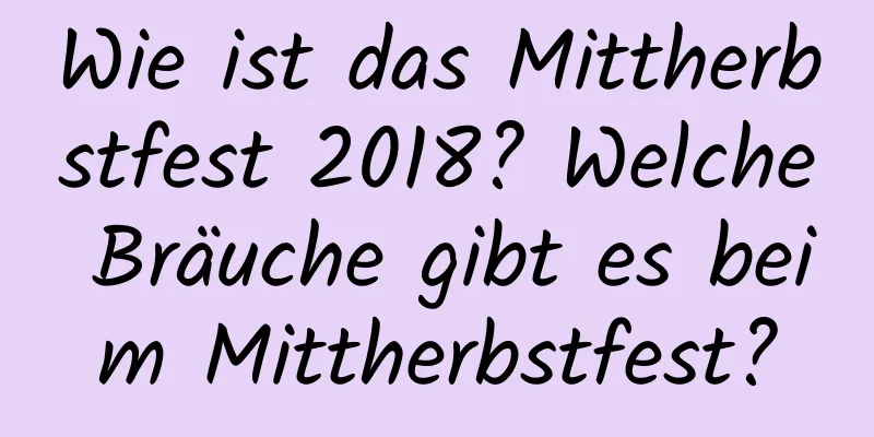 Wie ist das Mittherbstfest 2018? Welche Bräuche gibt es beim Mittherbstfest?