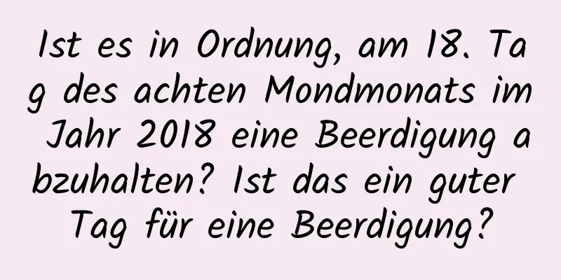 Ist es in Ordnung, am 18. Tag des achten Mondmonats im Jahr 2018 eine Beerdigung abzuhalten? Ist das ein guter Tag für eine Beerdigung?