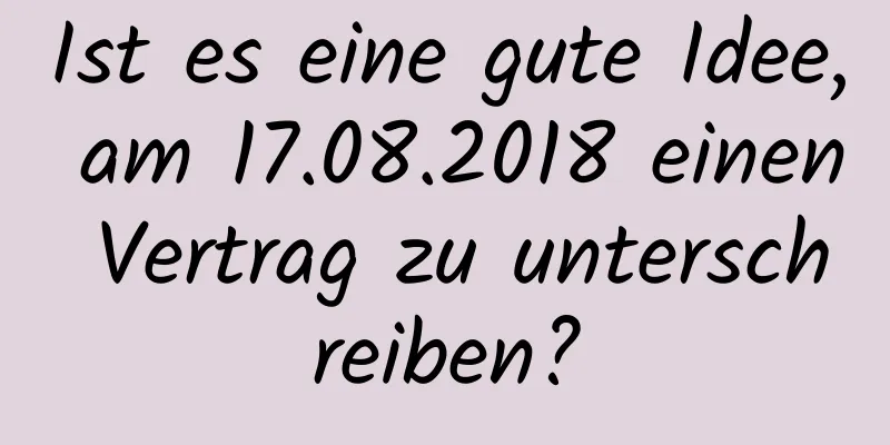 Ist es eine gute Idee, am 17.08.2018 einen Vertrag zu unterschreiben?