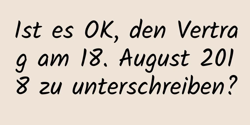 Ist es OK, den Vertrag am 18. August 2018 zu unterschreiben?