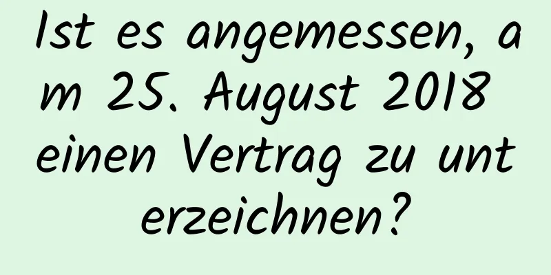 Ist es angemessen, am 25. August 2018 einen Vertrag zu unterzeichnen?