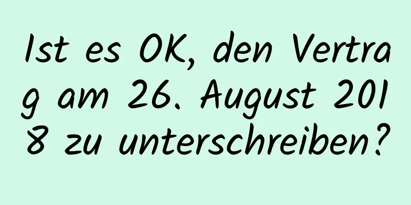 Ist es OK, den Vertrag am 26. August 2018 zu unterschreiben?