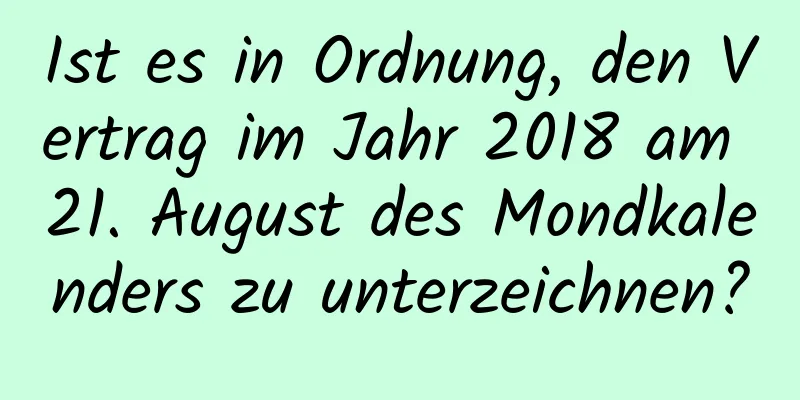 Ist es in Ordnung, den Vertrag im Jahr 2018 am 21. August des Mondkalenders zu unterzeichnen?