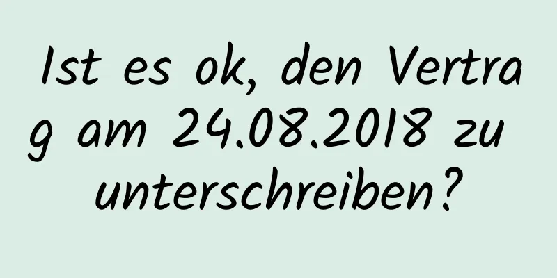 Ist es ok, den Vertrag am 24.08.2018 zu unterschreiben?