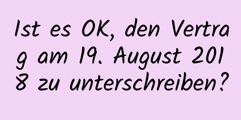 Ist es OK, den Vertrag am 19. August 2018 zu unterschreiben?