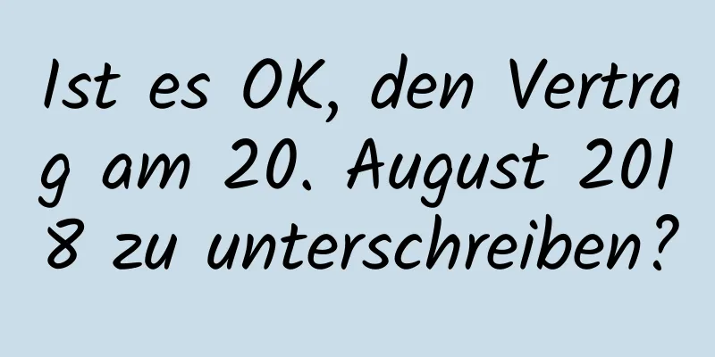 Ist es OK, den Vertrag am 20. August 2018 zu unterschreiben?