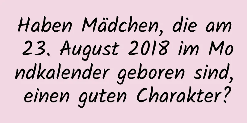 Haben Mädchen, die am 23. August 2018 im Mondkalender geboren sind, einen guten Charakter?