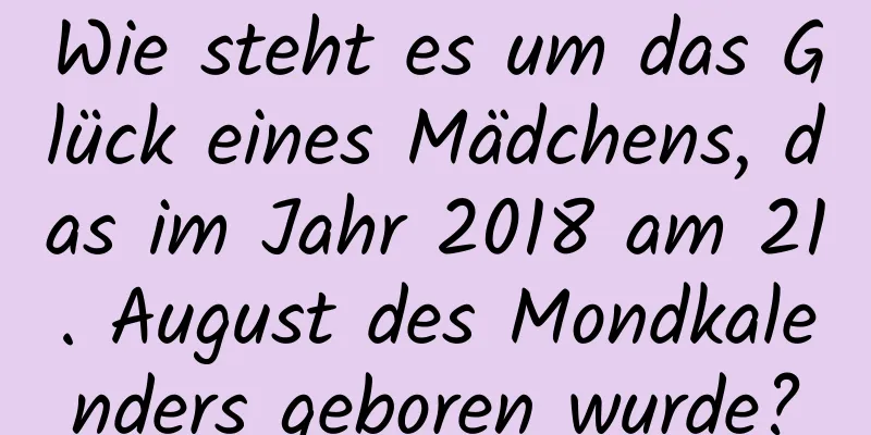 Wie steht es um das Glück eines Mädchens, das im Jahr 2018 am 21. August des Mondkalenders geboren wurde?