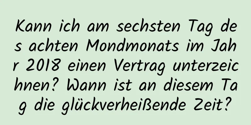 Kann ich am sechsten Tag des achten Mondmonats im Jahr 2018 einen Vertrag unterzeichnen? Wann ist an diesem Tag die glückverheißende Zeit?