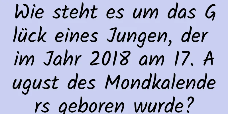 Wie steht es um das Glück eines Jungen, der im Jahr 2018 am 17. August des Mondkalenders geboren wurde?