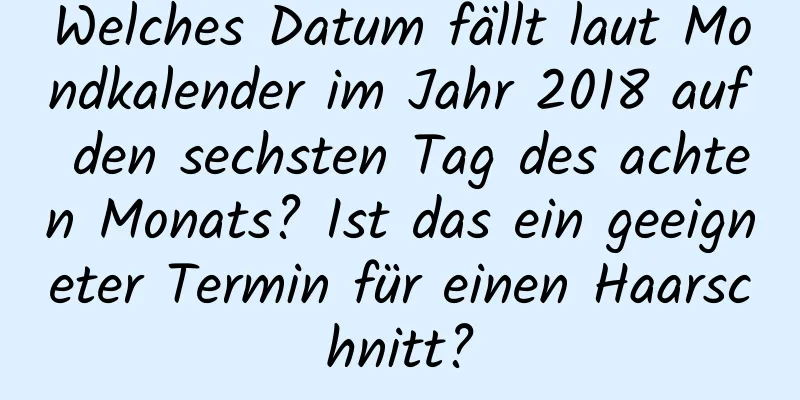 Welches Datum fällt laut Mondkalender im Jahr 2018 auf den sechsten Tag des achten Monats? Ist das ein geeigneter Termin für einen Haarschnitt?