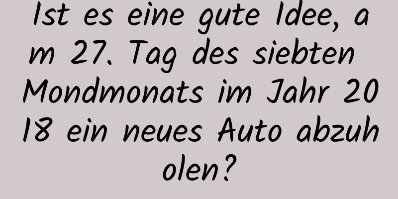 Ist es eine gute Idee, am 27. Tag des siebten Mondmonats im Jahr 2018 ein neues Auto abzuholen?