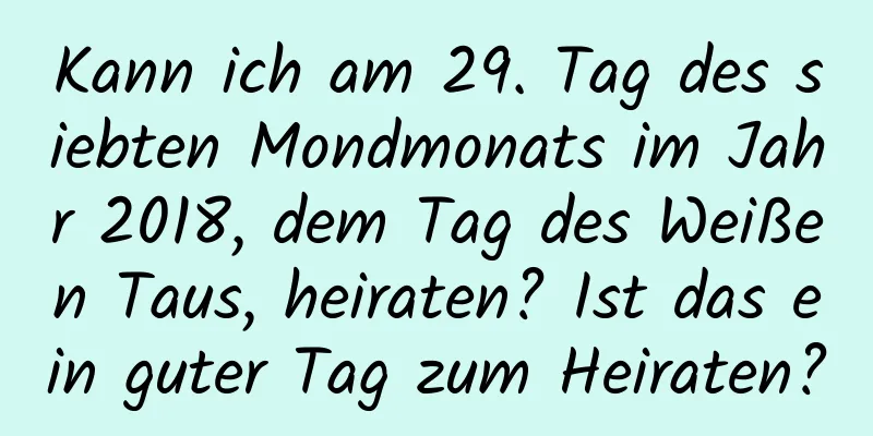 Kann ich am 29. Tag des siebten Mondmonats im Jahr 2018, dem Tag des Weißen Taus, heiraten? Ist das ein guter Tag zum Heiraten?