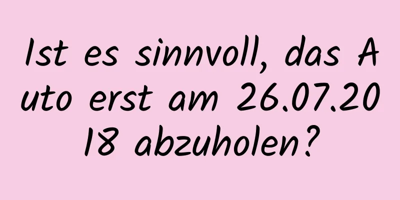 Ist es sinnvoll, das Auto erst am 26.07.2018 abzuholen?