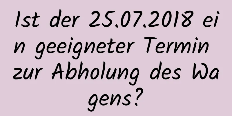 Ist der 25.07.2018 ein geeigneter Termin zur Abholung des Wagens?