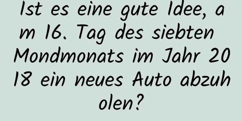 Ist es eine gute Idee, am 16. Tag des siebten Mondmonats im Jahr 2018 ein neues Auto abzuholen?