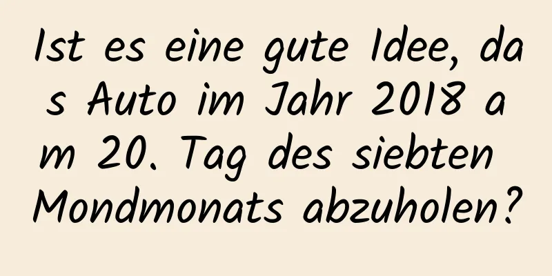 Ist es eine gute Idee, das Auto im Jahr 2018 am 20. Tag des siebten Mondmonats abzuholen?