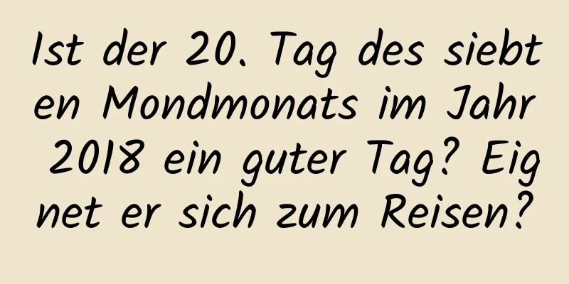 Ist der 20. Tag des siebten Mondmonats im Jahr 2018 ein guter Tag? Eignet er sich zum Reisen?