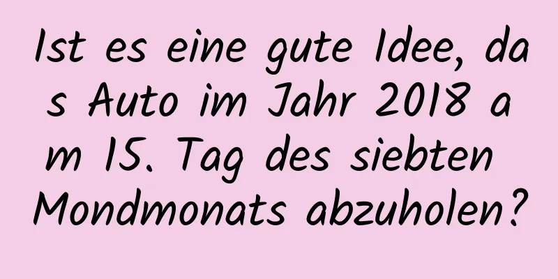 Ist es eine gute Idee, das Auto im Jahr 2018 am 15. Tag des siebten Mondmonats abzuholen?