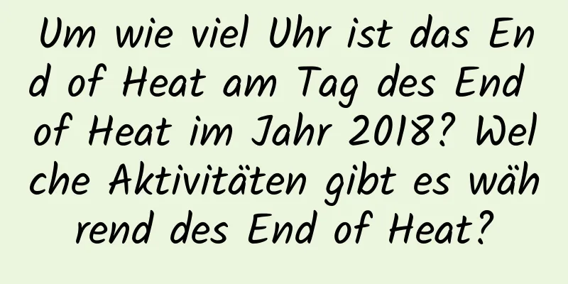 Um wie viel Uhr ist das End of Heat am Tag des End of Heat im Jahr 2018? Welche Aktivitäten gibt es während des End of Heat?