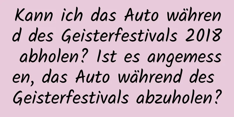 Kann ich das Auto während des Geisterfestivals 2018 abholen? Ist es angemessen, das Auto während des Geisterfestivals abzuholen?