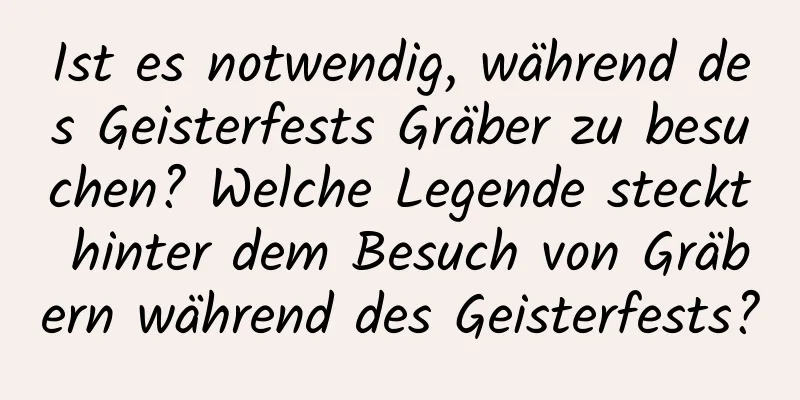 Ist es notwendig, während des Geisterfests Gräber zu besuchen? Welche Legende steckt hinter dem Besuch von Gräbern während des Geisterfests?