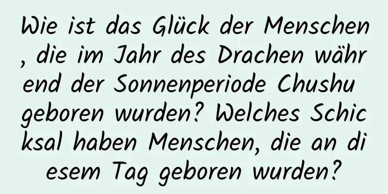 Wie ist das Glück der Menschen, die im Jahr des Drachen während der Sonnenperiode Chushu geboren wurden? Welches Schicksal haben Menschen, die an diesem Tag geboren wurden?