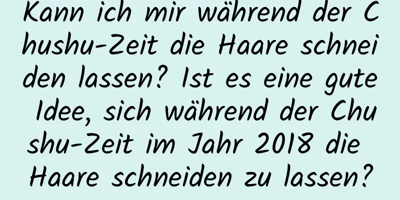 Kann ich mir während der Chushu-Zeit die Haare schneiden lassen? Ist es eine gute Idee, sich während der Chushu-Zeit im Jahr 2018 die Haare schneiden zu lassen?