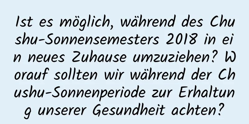 Ist es möglich, während des Chushu-Sonnensemesters 2018 in ein neues Zuhause umzuziehen? Worauf sollten wir während der Chushu-Sonnenperiode zur Erhaltung unserer Gesundheit achten?