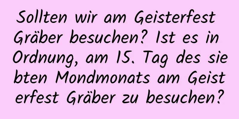 Sollten wir am Geisterfest Gräber besuchen? Ist es in Ordnung, am 15. Tag des siebten Mondmonats am Geisterfest Gräber zu besuchen?