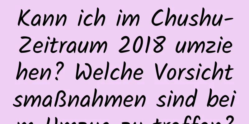 Kann ich im Chushu-Zeitraum 2018 umziehen? Welche Vorsichtsmaßnahmen sind beim Umzug zu treffen?