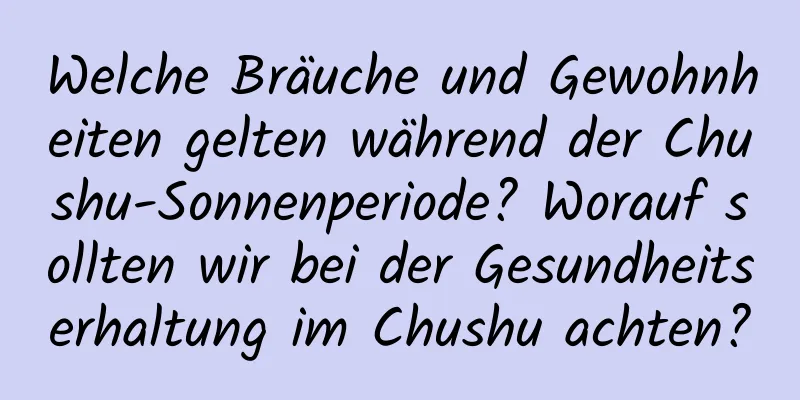 Welche Bräuche und Gewohnheiten gelten während der Chushu-Sonnenperiode? Worauf sollten wir bei der Gesundheitserhaltung im Chushu achten?