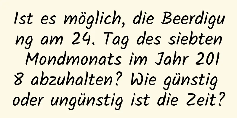 Ist es möglich, die Beerdigung am 24. Tag des siebten Mondmonats im Jahr 2018 abzuhalten? Wie günstig oder ungünstig ist die Zeit?