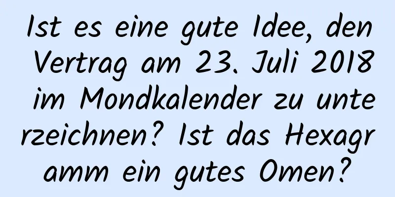 Ist es eine gute Idee, den Vertrag am 23. Juli 2018 im Mondkalender zu unterzeichnen? Ist das Hexagramm ein gutes Omen?