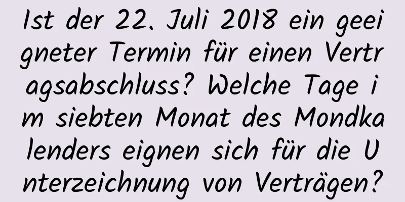 Ist der 22. Juli 2018 ein geeigneter Termin für einen Vertragsabschluss? Welche Tage im siebten Monat des Mondkalenders eignen sich für die Unterzeichnung von Verträgen?