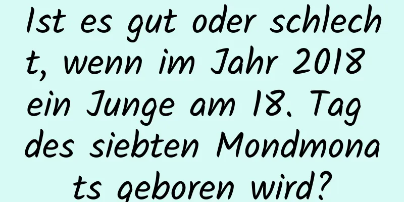 Ist es gut oder schlecht, wenn im Jahr 2018 ein Junge am 18. Tag des siebten Mondmonats geboren wird?