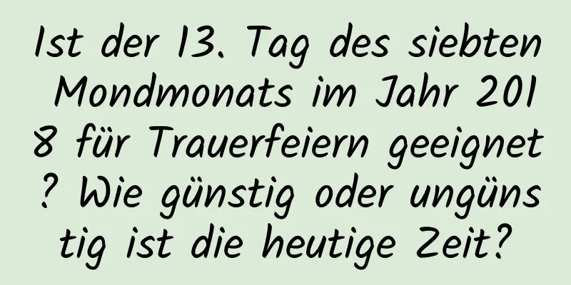 Ist der 13. Tag des siebten Mondmonats im Jahr 2018 für Trauerfeiern geeignet? Wie günstig oder ungünstig ist die heutige Zeit?