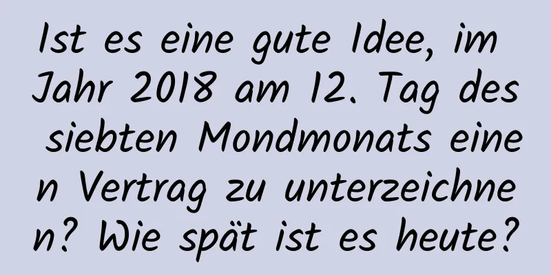 Ist es eine gute Idee, im Jahr 2018 am 12. Tag des siebten Mondmonats einen Vertrag zu unterzeichnen? Wie spät ist es heute?