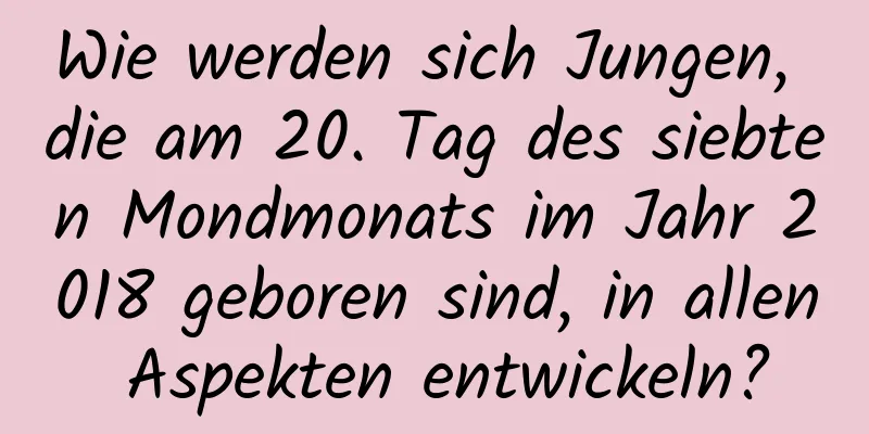 Wie werden sich Jungen, die am 20. Tag des siebten Mondmonats im Jahr 2018 geboren sind, in allen Aspekten entwickeln?