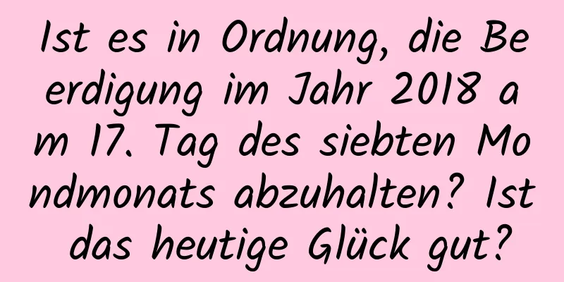 Ist es in Ordnung, die Beerdigung im Jahr 2018 am 17. Tag des siebten Mondmonats abzuhalten? Ist das heutige Glück gut?