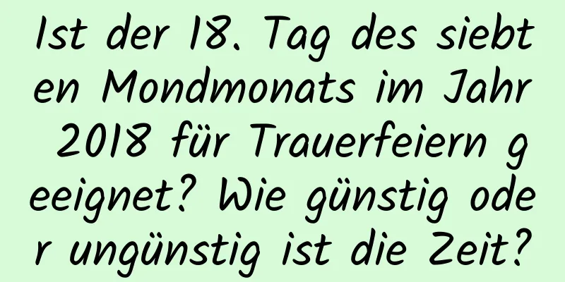 Ist der 18. Tag des siebten Mondmonats im Jahr 2018 für Trauerfeiern geeignet? Wie günstig oder ungünstig ist die Zeit?