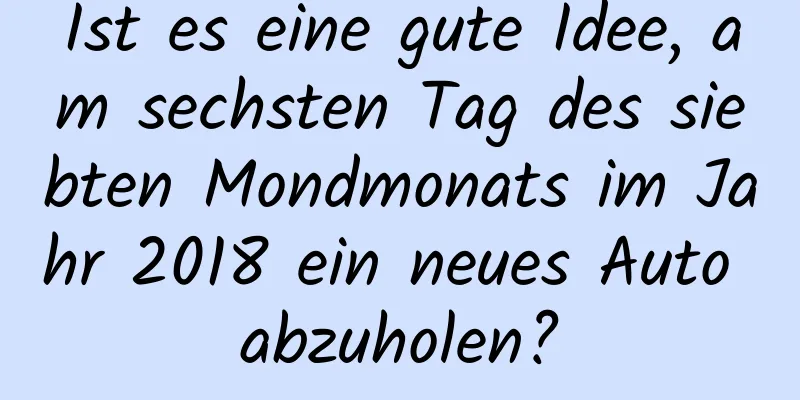 Ist es eine gute Idee, am sechsten Tag des siebten Mondmonats im Jahr 2018 ein neues Auto abzuholen?