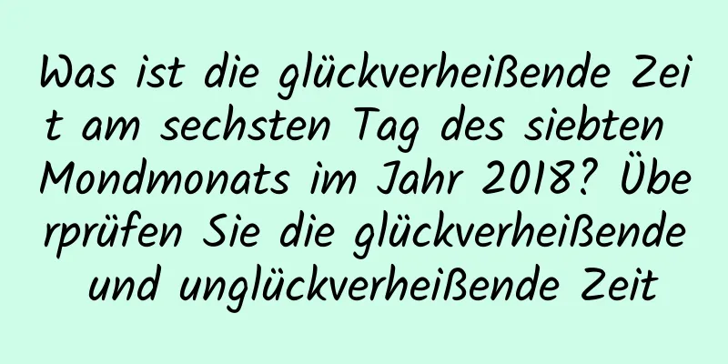 Was ist die glückverheißende Zeit am sechsten Tag des siebten Mondmonats im Jahr 2018? Überprüfen Sie die glückverheißende und unglückverheißende Zeit